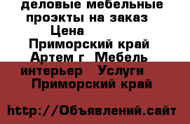 деловые мебельные проэкты на заказ › Цена ­ 7 000 - Приморский край, Артем г. Мебель, интерьер » Услуги   . Приморский край